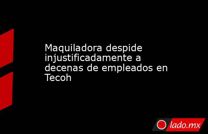 Maquiladora despide injustificadamente a decenas de empleados en Tecoh. Noticias en tiempo real