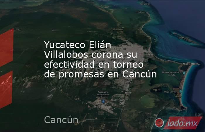 Yucateco Elián Villalobos corona su efectividad en torneo de promesas en Cancún. Noticias en tiempo real