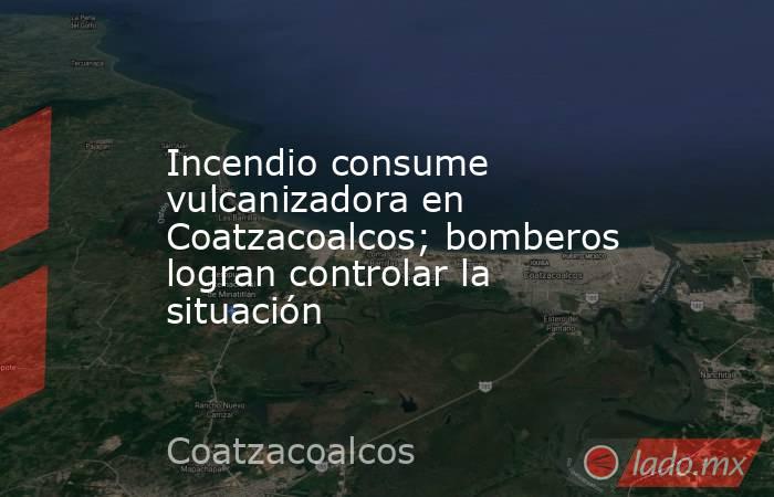 Incendio consume vulcanizadora en Coatzacoalcos; bomberos logran controlar la situación. Noticias en tiempo real