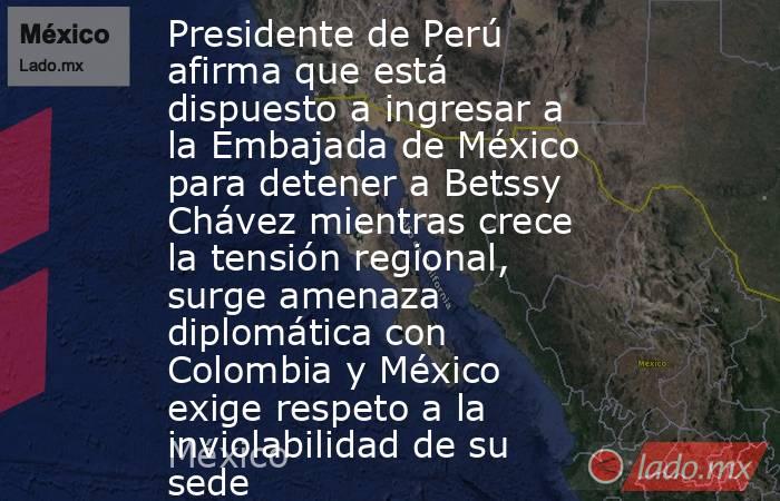Presidente de Perú afirma que está dispuesto a ingresar a la Embajada de México para detener a Betssy Chávez mientras crece la tensión regional, surge amenaza diplomática con Colombia y México exige respeto a la inviolabilidad de su sede. Noticias en tiempo real