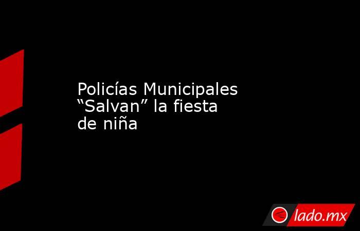 Policías Municipales “Salvan” la fiesta de niña. Noticias en tiempo real
