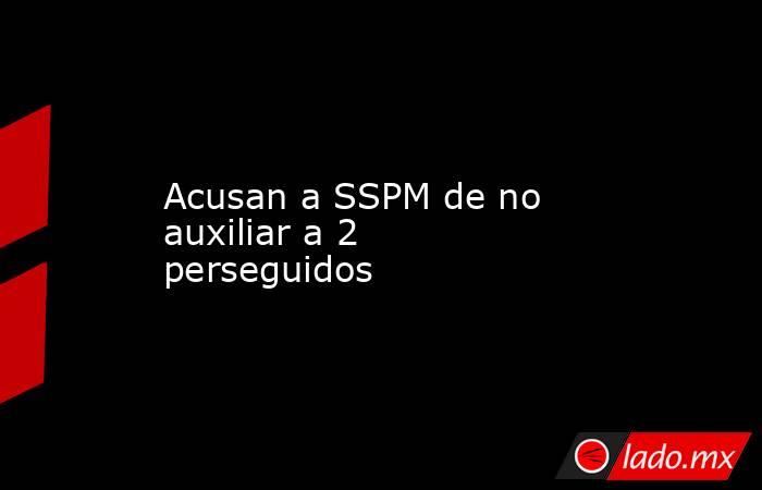 Acusan a SSPM de no auxiliar a 2 perseguidos. Noticias en tiempo real