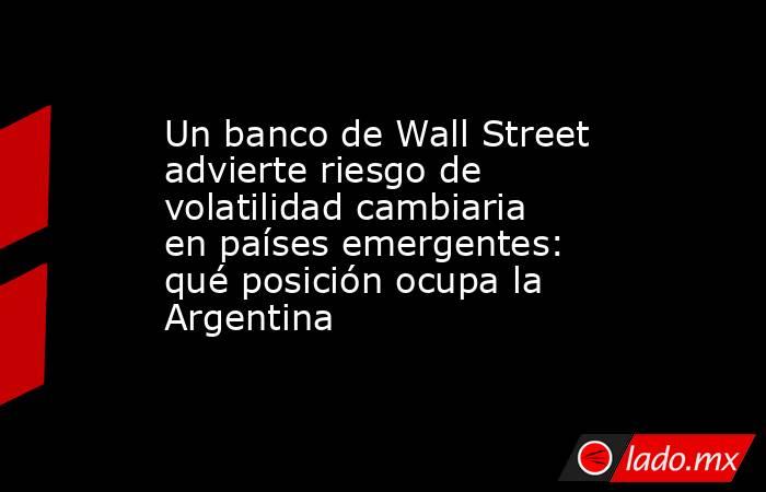Un banco de Wall Street advierte riesgo de volatilidad cambiaria en países emergentes: qué posición ocupa la Argentina. Noticias en tiempo real