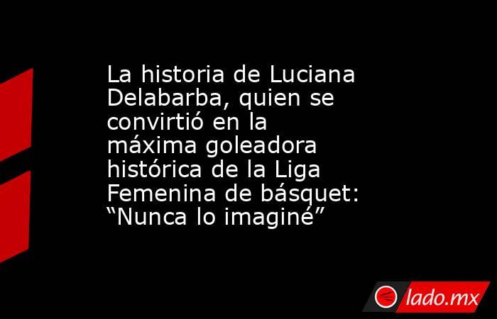 La historia de Luciana Delabarba, quien se convirtió en la máxima goleadora histórica de la Liga Femenina de básquet: “Nunca lo imaginé”. Noticias en tiempo real
