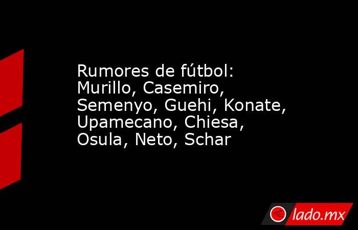 Rumores de fútbol: Murillo, Casemiro, Semenyo, Guehi, Konate, Upamecano, Chiesa, Osula, Neto, Schar. Noticias en tiempo real