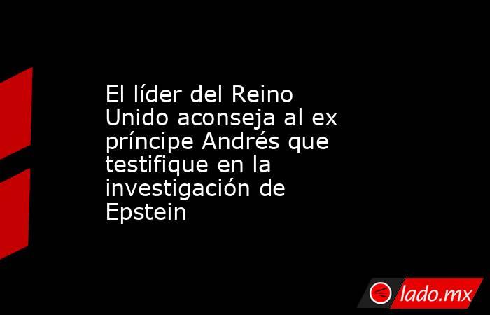 El líder del Reino Unido aconseja al ex príncipe Andrés que testifique en la investigación de Epstein. Noticias en tiempo real