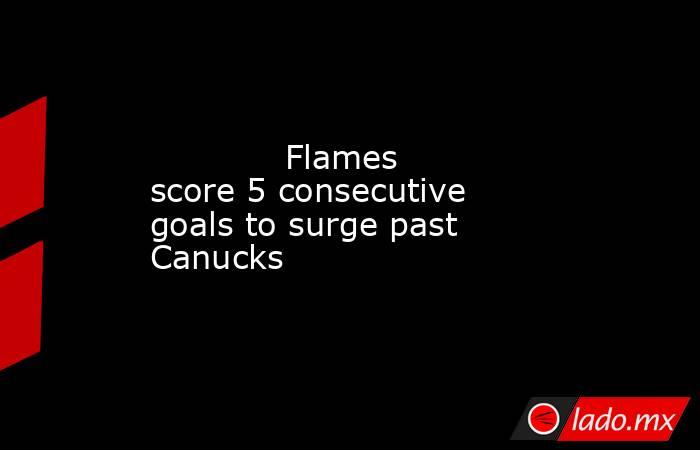             Flames score 5 consecutive goals to surge past Canucks        . Noticias en tiempo real
