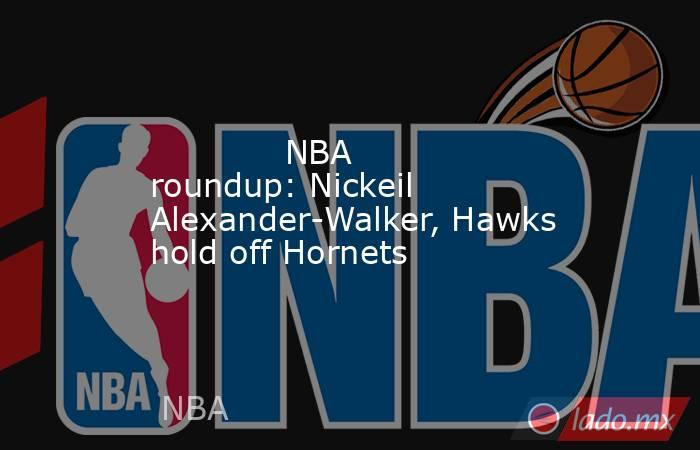             NBA roundup: Nickeil Alexander-Walker, Hawks hold off Hornets        . Noticias en tiempo real
