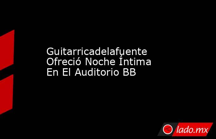 Guitarricadelafuente Ofreció Noche Íntima En El Auditorio BB. Noticias en tiempo real