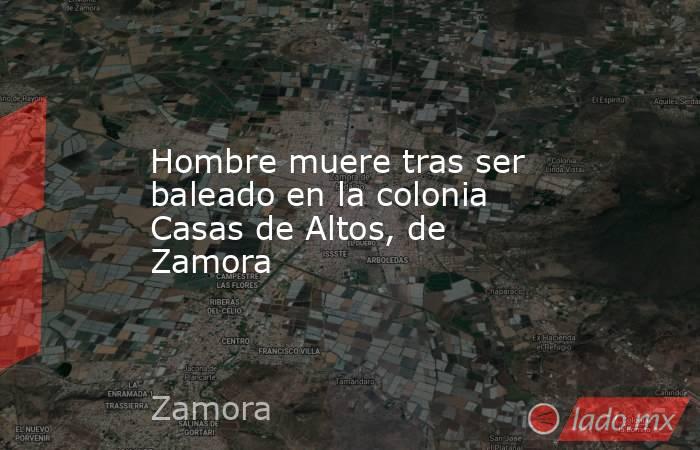 Hombre muere tras ser baleado en la colonia Casas de Altos, de Zamora. Noticias en tiempo real