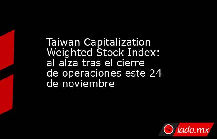 Taiwan Capitalization Weighted Stock Index: al alza tras el cierre de operaciones este 24 de noviembre. Noticias en tiempo real