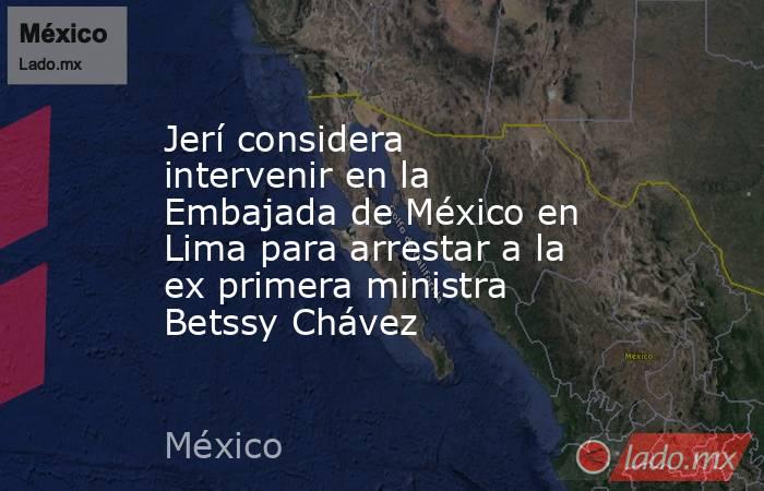 Jerí considera intervenir en la Embajada de México en Lima para arrestar a la ex primera ministra Betssy Chávez. Noticias en tiempo real