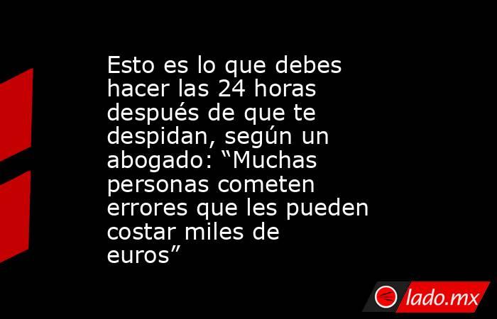 Esto es lo que debes hacer las 24 horas después de que te despidan, según un abogado: “Muchas personas cometen errores que les pueden costar miles de euros”. Noticias en tiempo real
