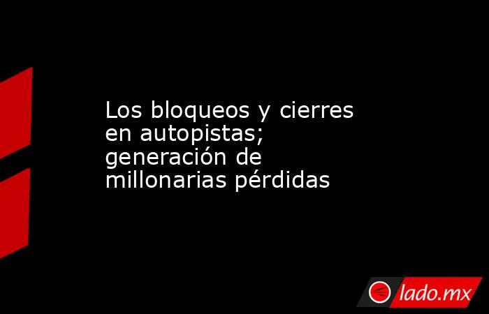 Los bloqueos y cierres en autopistas; generación de millonarias pérdidas. Noticias en tiempo real