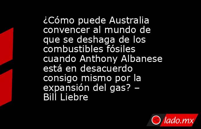 ¿Cómo puede Australia convencer al mundo de que se deshaga de los combustibles fósiles cuando Anthony Albanese está en desacuerdo consigo mismo por la expansión del gas? – Bill Liebre. Noticias en tiempo real