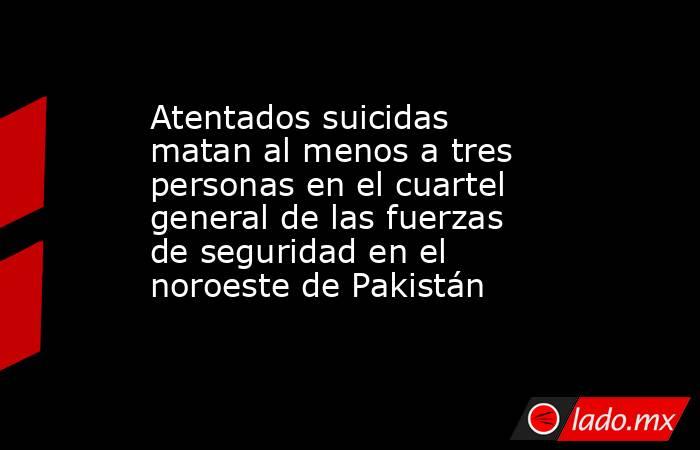 Atentados suicidas matan al menos a tres personas en el cuartel general de las fuerzas de seguridad en el noroeste de Pakistán. Noticias en tiempo real