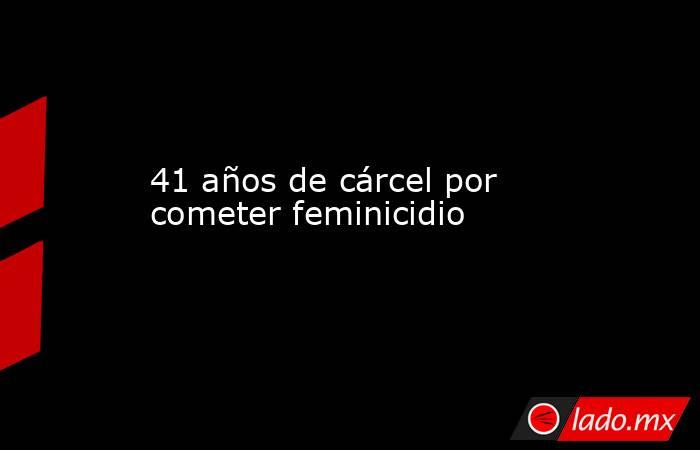 41 años de cárcel por cometer feminicidio. Noticias en tiempo real