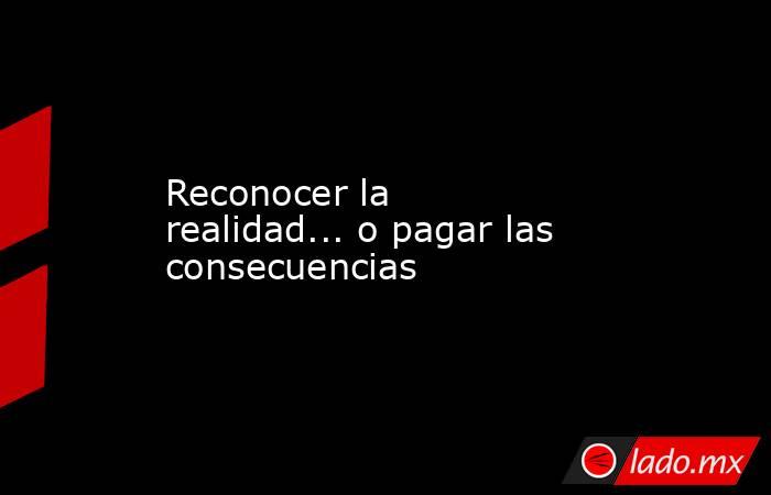 Reconocer la realidad... o pagar las consecuencias. Noticias en tiempo real