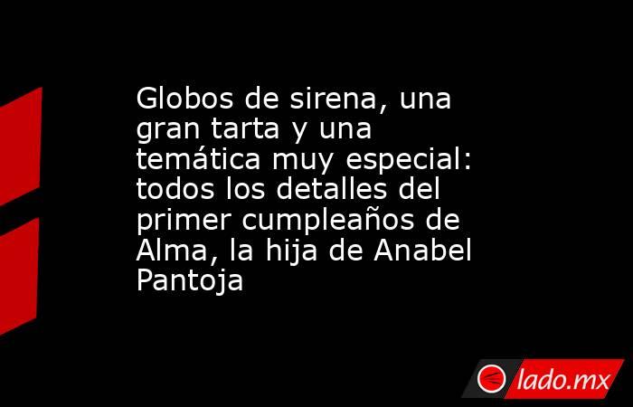 Globos de sirena, una gran tarta y una temática muy especial: todos los detalles del primer cumpleaños de Alma, la hija de Anabel Pantoja. Noticias en tiempo real