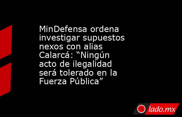 MinDefensa ordena investigar supuestos nexos con alias Calarcá: “Ningún acto de ilegalidad será tolerado en la Fuerza Pública” . Noticias en tiempo real