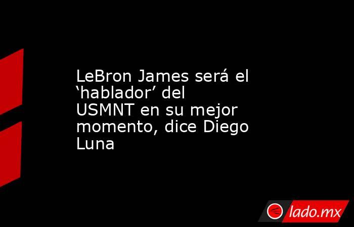 LeBron James será el ‘hablador’ del USMNT en su mejor momento, dice Diego Luna. Noticias en tiempo real