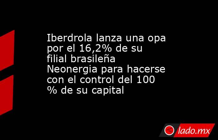 Iberdrola lanza una opa por el 16,2% de su filial brasileña Neonergia para hacerse con el control del 100 % de su capital. Noticias en tiempo real