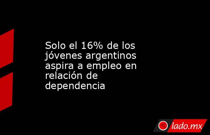 Solo el 16% de los jóvenes argentinos aspira a empleo en relación de dependencia. Noticias en tiempo real