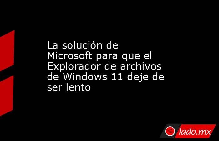 La solución de Microsoft para que el Explorador de archivos de Windows 11 deje de ser lento. Noticias en tiempo real