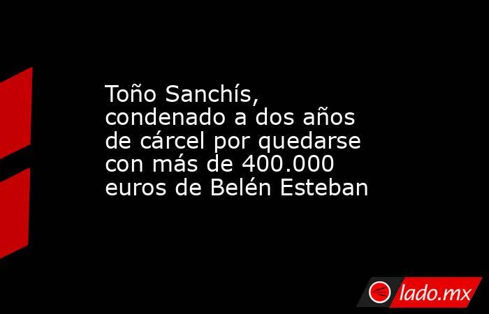 Toño Sanchís, condenado a dos años de cárcel por quedarse con más de 400.000 euros de Belén Esteban. Noticias en tiempo real