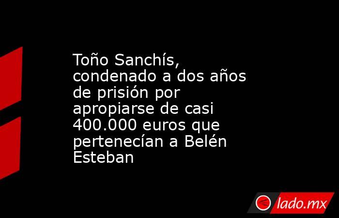 Toño Sanchís, condenado a dos años de prisión por apropiarse de casi 400.000 euros que pertenecían a Belén Esteban. Noticias en tiempo real