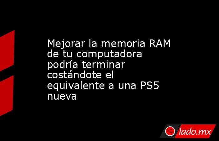 Mejorar la memoria RAM de tu computadora podría terminar costándote el equivalente a una PS5 nueva. Noticias en tiempo real
