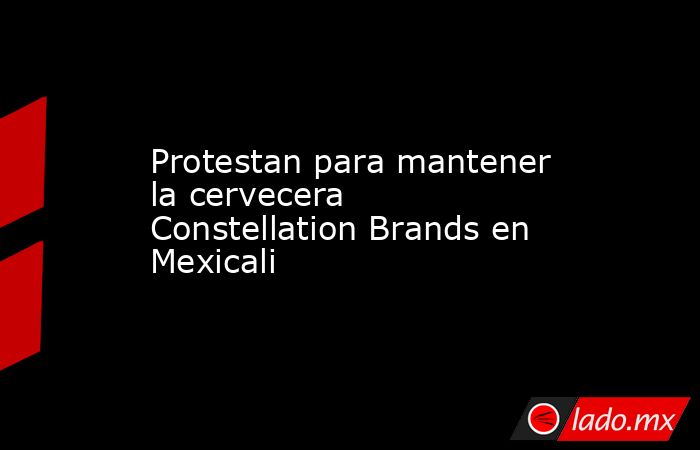 Protestan para mantener la cervecera Constellation Brands en Mexicali. Noticias en tiempo real