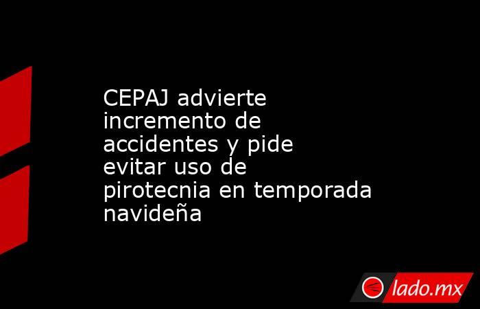 CEPAJ advierte incremento de accidentes y pide evitar uso de pirotecnia en temporada navideña. Noticias en tiempo real
