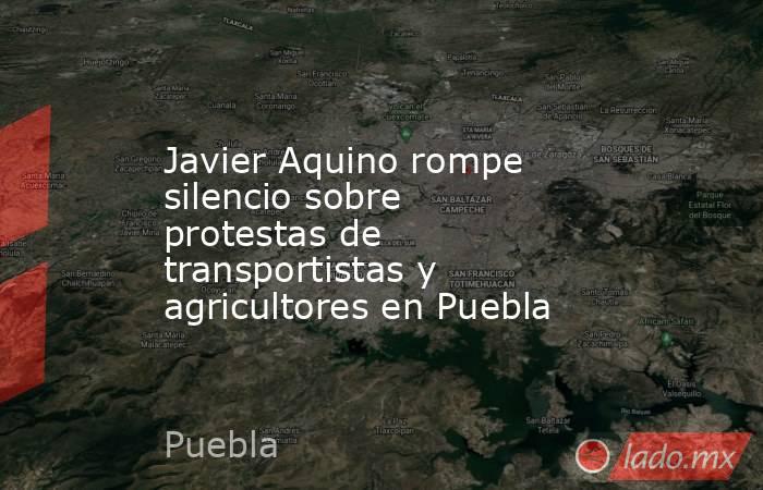 Javier Aquino rompe silencio sobre protestas de transportistas y agricultores en Puebla. Noticias en tiempo real