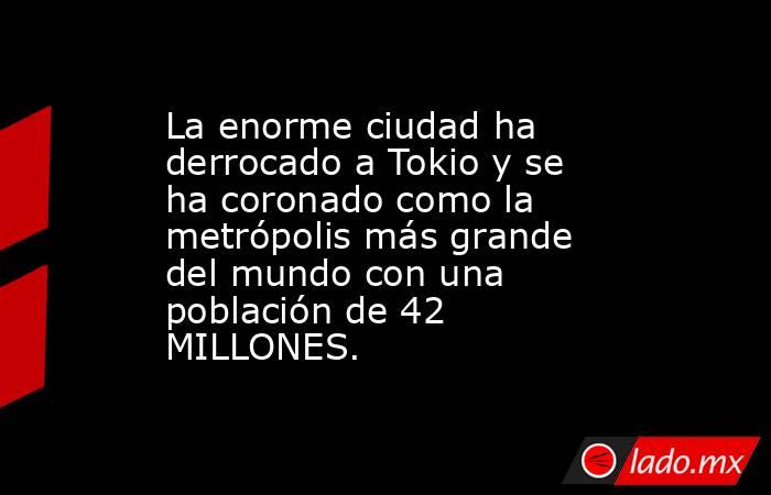 La enorme ciudad ha derrocado a Tokio y se ha coronado como la metrópolis más grande del mundo con una población de 42 MILLONES.. Noticias en tiempo real