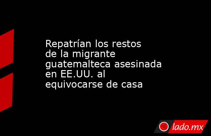 Repatrían los restos de la migrante guatemalteca asesinada en EE.UU. al equivocarse de casa. Noticias en tiempo real