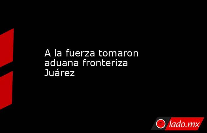 A la fuerza tomaron aduana fronteriza Juárez. Noticias en tiempo real