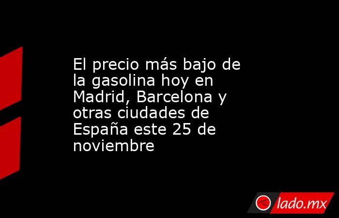 El precio más bajo de la gasolina hoy en Madrid, Barcelona y otras ciudades de España este 25 de noviembre. Noticias en tiempo real