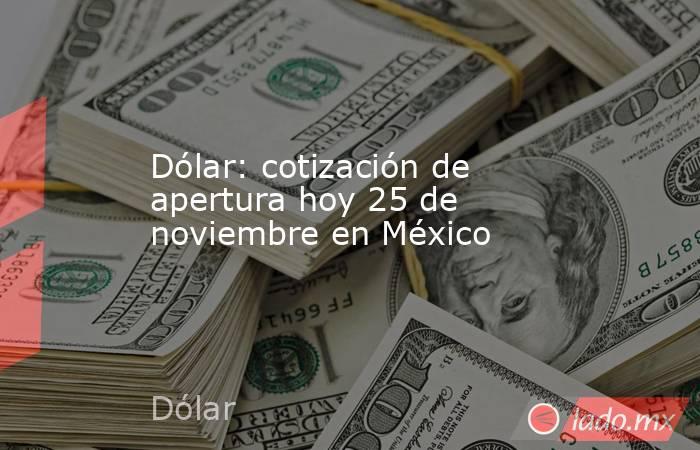 Dólar: cotización de apertura hoy 25 de noviembre en México. Noticias en tiempo real