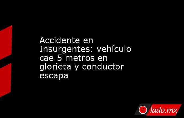 Accidente en Insurgentes: vehículo cae 5 metros en glorieta y conductor escapa. Noticias en tiempo real