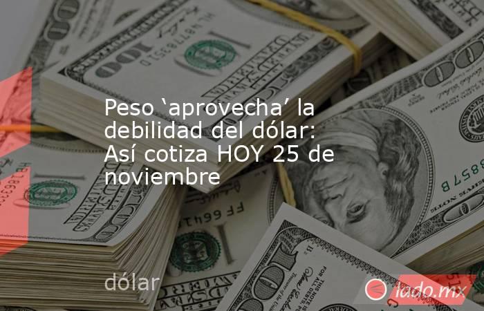 Peso ‘aprovecha’ la debilidad del dólar: Así cotiza HOY 25 de noviembre. Noticias en tiempo real