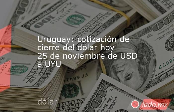Uruguay: cotización de cierre del dólar hoy 25 de noviembre de USD a UYU. Noticias en tiempo real