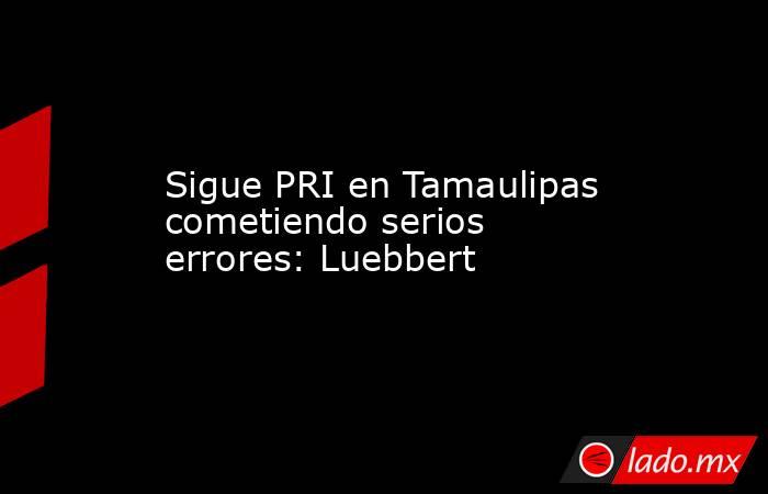 Sigue PRI en Tamaulipas cometiendo serios errores: Luebbert. Noticias en tiempo real