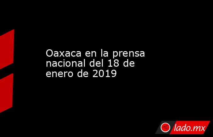 Oaxaca en la prensa nacional del 18 de enero de 2019. Noticias en tiempo real