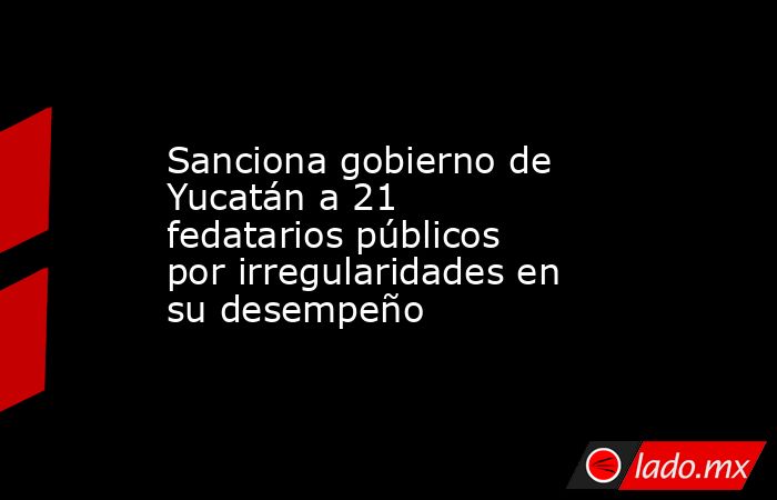 Sanciona gobierno de Yucatán a 21 fedatarios públicos por irregularidades en su desempeño. Noticias en tiempo real