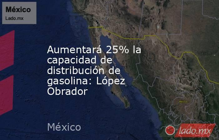 Aumentará 25% la capacidad de distribución de gasolina: López Obrador. Noticias en tiempo real