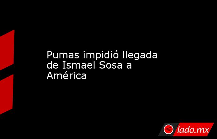 Pumas impidió llegada de Ismael Sosa a América. Noticias en tiempo real