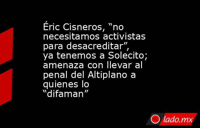Éric Cisneros, “no necesitamos activistas para desacreditar”, ya tenemos a Solecito; amenaza con llevar al penal del Altiplano a quienes lo “difaman”. Noticias en tiempo real