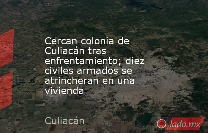 Cercan colonia de Culiacán tras enfrentamiento; diez civiles armados se atrincheran en una vivienda. Noticias en tiempo real