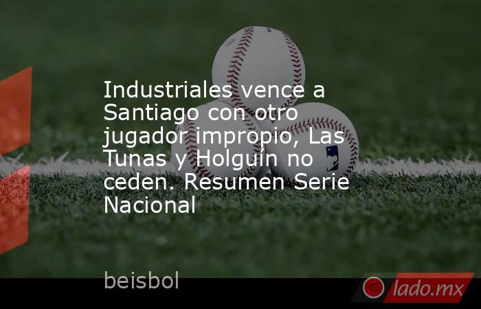 Industriales vence a Santiago con otro jugador impropio, Las Tunas y Holguín no ceden. Resumen Serie Nacional. Noticias en tiempo real